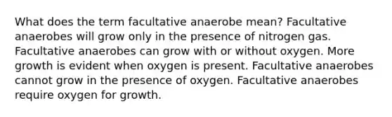 What does the term facultative anaerobe mean? Facultative anaerobes will grow only in the presence of nitrogen gas. Facultative anaerobes can grow with or without oxygen. More growth is evident when oxygen is present. Facultative anaerobes cannot grow in the presence of oxygen. Facultative anaerobes require oxygen for growth.