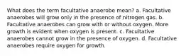 What does the term facultative anaerobe mean? a. Facultative anaerobes will grow only in the presence of nitrogen gas. b. Facultative anaerobes can grow with or without oxygen. More growth is evident when oxygen is present. c. Facultative anaerobes cannot grow in the presence of oxygen. d. Facultative anaerobes require oxygen for growth.