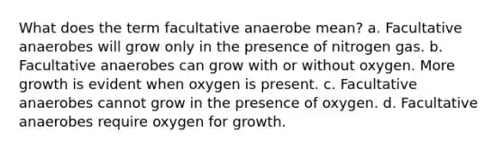 What does the term facultative anaerobe mean? a. Facultative anaerobes will grow only in the presence of nitrogen gas. b. Facultative anaerobes can grow with or without oxygen. More growth is evident when oxygen is present. c. Facultative anaerobes cannot grow in the presence of oxygen. d. Facultative anaerobes require oxygen for growth.