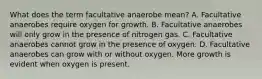 What does the term facultative anaerobe mean? A. Facultative anaerobes require oxygen for growth. B. Facultative anaerobes will only grow in the presence of nitrogen gas. C. Facultative anaerobes cannot grow in the presence of oxygen. D. Facultative anaerobes can grow with or without oxygen. More growth is evident when oxygen is present.