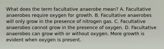 What does the term facultative anaerobe mean? A. Facultative anaerobes require oxygen for growth. B. Facultative anaerobes will only grow in the presence of nitrogen gas. C. Facultative anaerobes cannot grow in the presence of oxygen. D. Facultative anaerobes can grow with or without oxygen. More growth is evident when oxygen is present.