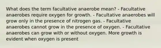 What does the term facultative anaerobe mean? - Facultative anaerobes require oxygen for growth. - Facultative anaerobes will grow only in the presence of nitrogen gas. - Facultative anaerobes cannot grow in the presence of oxygen. - Facultative anaerobes can grow with or without oxygen. More growth is evident when oxygen is present