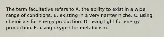 The term facultative refers to A. the ability to exist in a wide range of conditions. B. existing in a very narrow niche. C. using chemicals for energy production. D. using light for energy production. E. using oxygen for metabolism.