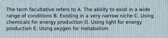 The term facultative refers to A. The ability to exist in a wide range of conditions B. Existing in a very narrow niche C. Using chemicals for energy production D. Using light for energy production E. Using oxygen for metabolism