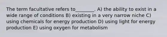 The term facultative refers to________. A) the ability to exist in a wide range of conditions B) existing in a very narrow niche C) using chemicals for energy production D) using light for energy production E) using oxygen for metabolism