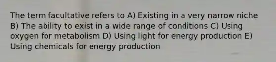 The term facultative refers to A) Existing in a very narrow niche B) The ability to exist in a wide range of conditions C) Using oxygen for metabolism D) Using light for energy production E) Using chemicals for energy production