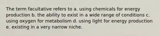 The term facultative refers to a. using chemicals for energy production b. the ability to exist in a wide range of conditions c. using oxygen for metabolism d. using light for energy production e. existing in a very narrow niche.