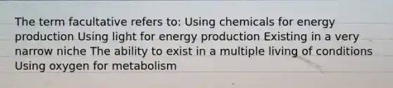 The term facultative refers to: Using chemicals for energy production Using light for energy production Existing in a very narrow niche The ability to exist in a multiple living of conditions Using oxygen for metabolism