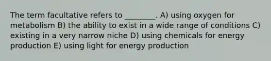 The term facultative refers to ________. A) using oxygen for metabolism B) the ability to exist in a wide range of conditions C) existing in a very narrow niche D) using chemicals for energy production E) using light for energy production