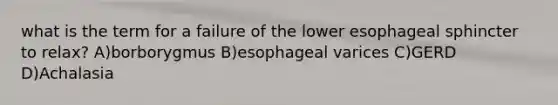 what is the term for a failure of the lower esophageal sphincter to relax? A)borborygmus B)esophageal varices C)GERD D)Achalasia