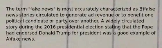 The term "fake news" is most accurately characterized as B)false news stories circulated to generate ad revenue or to benefit one political candidate or party over another. A widely circulated story during the 2016 presidential election stating that the Pope had endorsed Donald Trump for president was a good example of A)fake news.