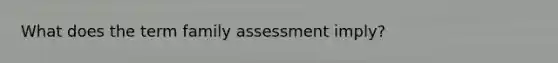 What does the term family assessment imply?