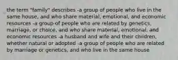 the term "family" describes -a group of people who live in the same house, and who share material, emotional, and economic resources -a group of people who are related by genetics, marriage, or choice, and who share material, emotional, and economic resources -a husband and wife and their children, whether natural or adopted -a group of people who are related by marriage or genetics, and who live in the same house