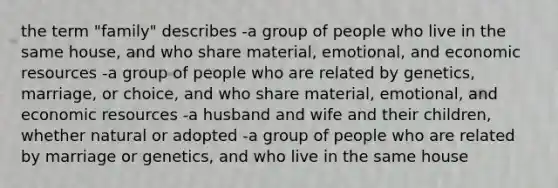 the term "family" describes -a group of people who live in the same house, and who share material, emotional, and economic resources -a group of people who are related by genetics, marriage, or choice, and who share material, emotional, and economic resources -a husband and wife and their children, whether natural or adopted -a group of people who are related by marriage or genetics, and who live in the same house