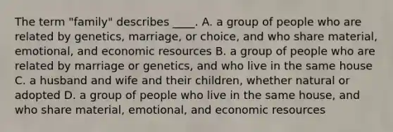 The term "family" describes ____. A. a group of people who are related by genetics, marriage, or choice, and who share material, emotional, and economic resources B. a group of people who are related by marriage or genetics, and who live in the same house C. a husband and wife and their children, whether natural or adopted D. a group of people who live in the same house, and who share material, emotional, and economic resources