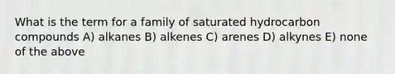 What is the term for a family of saturated hydrocarbon compounds A) alkanes B) alkenes C) arenes D) alkynes E) none of the above