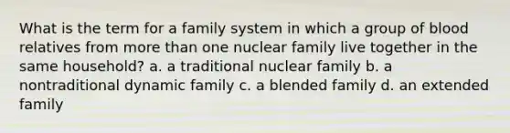 What is the term for a family system in which a group of blood relatives from more than one nuclear family live together in the same household? a. a traditional nuclear family b. a nontraditional dynamic family c. a blended family d. an extended family