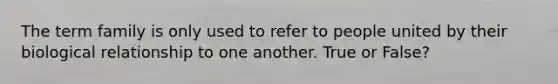The term family is only used to refer to people united by their biological relationship to one another. True or False?