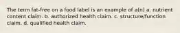 The term fat-free on a food label is an example of a(n) a. nutrient content claim. b. authorized health claim. c. structure/function claim. d. qualified health claim.