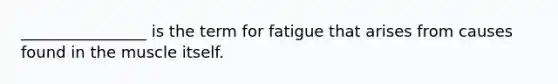 ________________ is the term for fatigue that arises from causes found in the muscle itself.