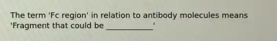 The term 'Fc region' in relation to antibody molecules means 'Fragment that could be ____________'