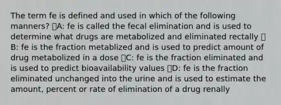 The term fe is defined and used in which of the following manners? ᅞA: fe is called the fecal elimination and is used to determine what drugs are metabolized and eliminated rectally ᅞB: fe is the fraction metablized and is used to predict amount of drug metabolized in a dose ᅞC: fe is the fraction eliminated and is used to predict bioavailability values ᅚD: fe is the fraction eliminated unchanged into the urine and is used to estimate the amount, percent or rate of elimination of a drug renally