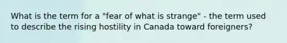 What is the term for a "fear of what is strange" - the term used to describe the rising hostility in Canada toward foreigners?