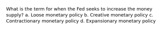 What is the term for when the Fed seeks to increase the money supply? a. Loose monetary policy b. Creative monetary policy c. Contractionary monetary policy d. Expansionary monetary policy