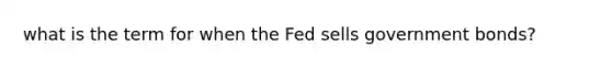 what is the term for when the Fed sells government bonds?