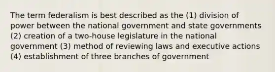 The term federalism is best described as the (1) division of power between the national government and state governments (2) creation of a two-house legislature in the national government (3) method of reviewing laws and executive actions (4) establishment of three branches of government