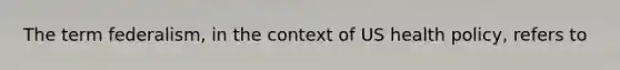 The term federalism, in the context of US health policy, refers to