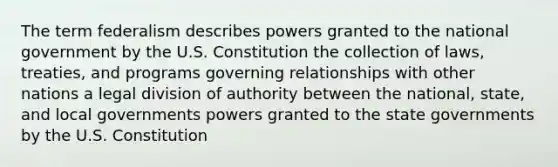 The term federalism describes powers granted to the national government by the U.S. Constitution the collection of laws, treaties, and programs governing relationships with other nations a legal division of authority between the national, state, and local governments powers granted to the state governments by the U.S. Constitution