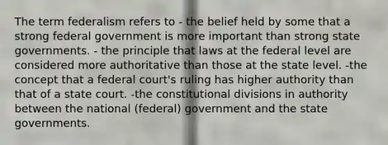 The term federalism refers to - the belief held by some that a strong federal government is more important than strong state governments. - the principle that laws at the federal level are considered more authoritative than those at the state level. -the concept that a federal court's ruling has higher authority than that of a state court. -the constitutional divisions in authority between the national (federal) government and the state governments.