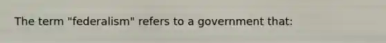 The term "federalism" refers to a government that: