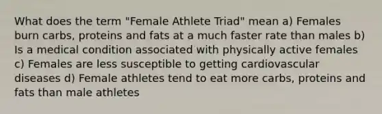 What does the term "Female Athlete Triad" mean a) Females burn carbs, proteins and fats at a much faster rate than males b) Is a medical condition associated with physically active females c) Females are less susceptible to getting cardiovascular diseases d) Female athletes tend to eat more carbs, proteins and fats than male athletes