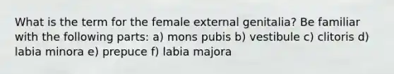 What is the term for the female external genitalia? Be familiar with the following parts: a) mons pubis b) vestibule c) clitoris d) labia minora e) prepuce f) labia majora