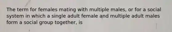 The term for females mating with multiple males, or for a social system in which a single adult female and multiple adult males form a social group together, is