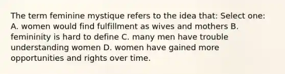 The term feminine mystique refers to the idea that: Select one: A. women would find fulfillment as wives and mothers B. femininity is hard to define C. many men have trouble understanding women D. women have gained more opportunities and rights over time.