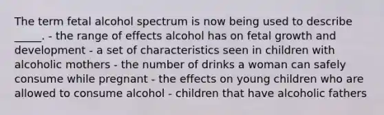 The term fetal alcohol spectrum is now being used to describe _____. - the range of effects alcohol has on fetal growth and development - a set of characteristics seen in children with alcoholic mothers - the number of drinks a woman can safely consume while pregnant - the effects on young children who are allowed to consume alcohol - children that have alcoholic fathers