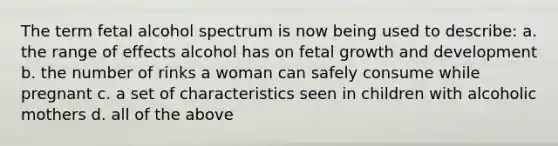 The term fetal alcohol spectrum is now being used to describe: a. the range of effects alcohol has on fetal growth and development b. the number of rinks a woman can safely consume while pregnant c. a set of characteristics seen in children with alcoholic mothers d. all of the above