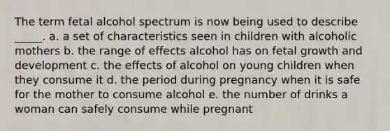 The term fetal alcohol spectrum is now being used to describe _____. a. a set of characteristics seen in children with alcoholic mothers b. the range of effects alcohol has on fetal growth and development c. the effects of alcohol on young children when they consume it d. the period during pregnancy when it is safe for the mother to consume alcohol e. the number of drinks a woman can safely consume while pregnant