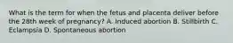 What is the term for when the fetus and placenta deliver before the 28th week of​ pregnancy? A. Induced abortion B. Stillbirth C. Eclampsia D. Spontaneous abortion