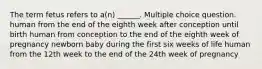 The term fetus refers to a(n) ______. Multiple choice question. human from the end of the eighth week after conception until birth human from conception to the end of the eighth week of pregnancy newborn baby during the first six weeks of life human from the 12th week to the end of the 24th week of pregnancy