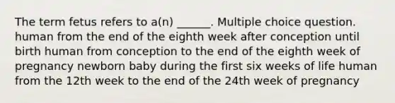 The term fetus refers to a(n) ______. Multiple choice question. human from the end of the eighth week after conception until birth human from conception to the end of the eighth week of pregnancy newborn baby during the first six weeks of life human from the 12th week to the end of the 24th week of pregnancy