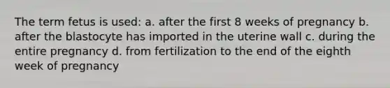 The term fetus is used: a. after the first 8 weeks of pregnancy b. after the blastocyte has imported in the uterine wall c. during the entire pregnancy d. from fertilization to the end of the eighth week of pregnancy