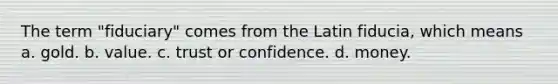 The term "fiduciary" comes from the Latin fiducia, which means a. gold. b. value. c. trust or confidence. d. money.