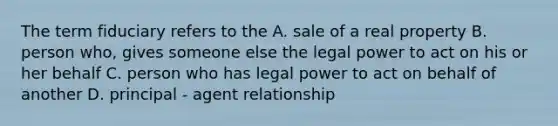 The term fiduciary refers to the A. sale of a real property B. person who, gives someone else the legal power to act on his or her behalf C. person who has legal power to act on behalf of another D. principal - agent relationship