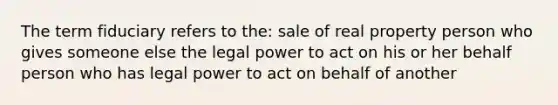 The term fiduciary refers to the: sale of real property person who gives someone else the legal power to act on his or her behalf person who has legal power to act on behalf of another