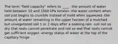 The term "field capacity" refers to ____. -the amount of water held between 10 and 1500 kPa tension -the water content when soil just begins to crumble instead of mold when squeezed -the amount of water remaining in the upper horizon of a mulched but unvegetated soil 1 or 2 days after a soaking rain -soil not so dry that roots cannot penetrate and not so wet that roots cannot get sufficient oxygen -energy status of water at the top of the capillary fringe