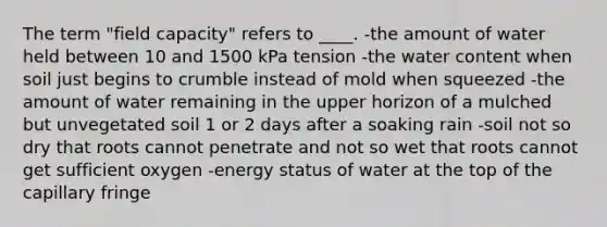 The term "field capacity" refers to ____. -the amount of water held between 10 and 1500 kPa tension -the water content when soil just begins to crumble instead of mold when squeezed -the amount of water remaining in the upper horizon of a mulched but unvegetated soil 1 or 2 days after a soaking rain -soil not so dry that roots cannot penetrate and not so wet that roots cannot get sufficient oxygen -energy status of water at the top of the capillary fringe